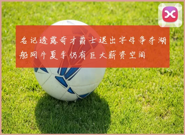 名记透露奇才爵士退出字母争夺湖船网牛夏季仍有巨大薪资空间