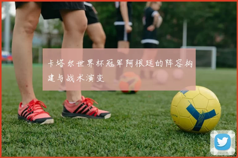 卡塔尔世界杯冠军阿根廷的阵容构建与战术演变