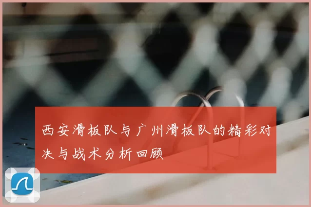 西安滑板队与广州滑板队的精彩对决与战术分析回顾
