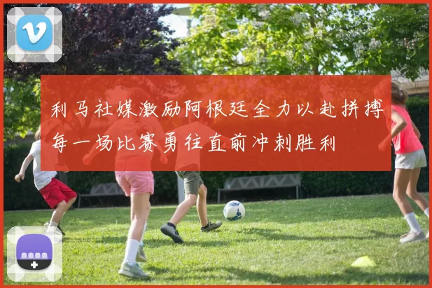 利马社媒激励阿根廷全力以赴拼搏每一场比赛勇往直前冲刺胜利