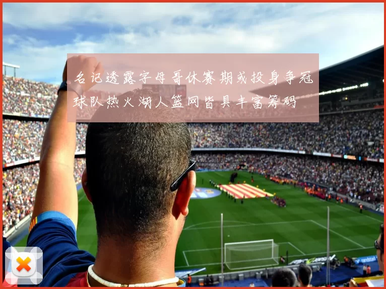 名记透露字母哥休赛期或投身争冠球队热火湖人篮网皆具丰富筹码