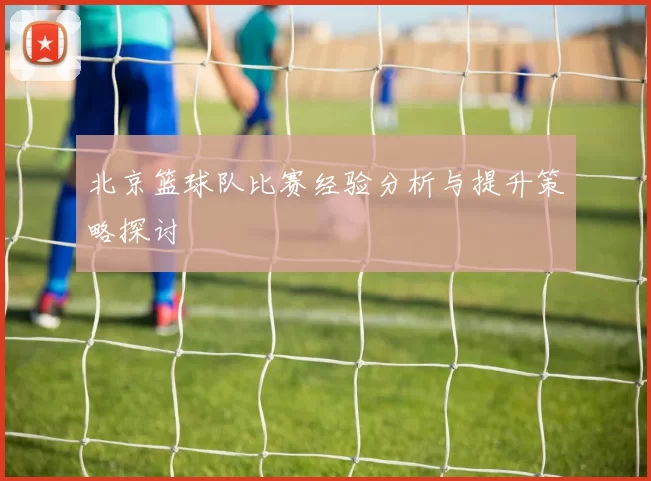 北京篮球队比赛经验分析与提升策略探讨
