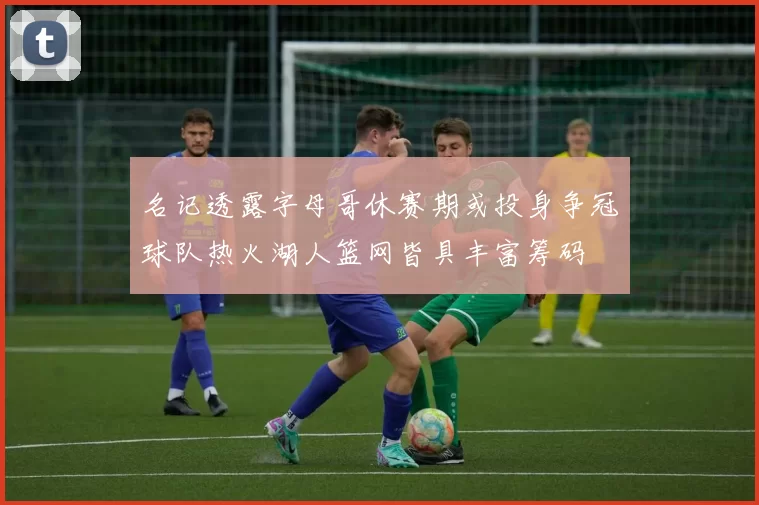 名记透露字母哥休赛期或投身争冠球队热火湖人篮网皆具丰富筹码