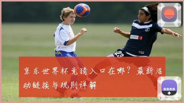 京东世界杯竞猜入口在哪?最新活动链接与规则详解