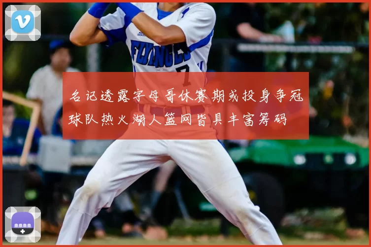 名记透露字母哥休赛期或投身争冠球队热火湖人篮网皆具丰富筹码