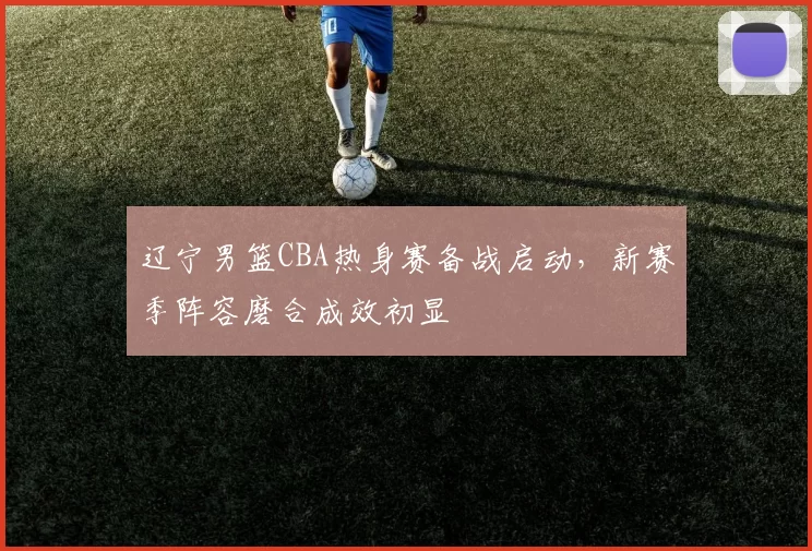 辽宁男篮CBA热身赛备战启动，新赛季阵容磨合成效初显