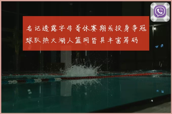 名记透露字母哥休赛期或投身争冠球队热火湖人篮网皆具丰富筹码