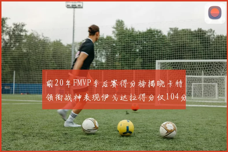 前20年FMVP季后赛得分榜揭晓卡特领衔战神表现伊戈达拉得分仅104分