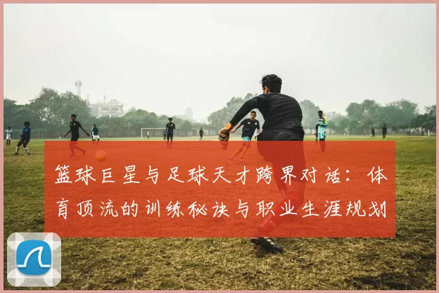 篮球巨星与足球天才跨界对话：体育顶流的训练秘诀与职业生涯规划