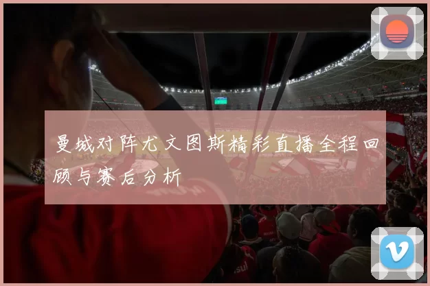 曼城对阵尤文图斯精彩直播全程回顾与赛后分析