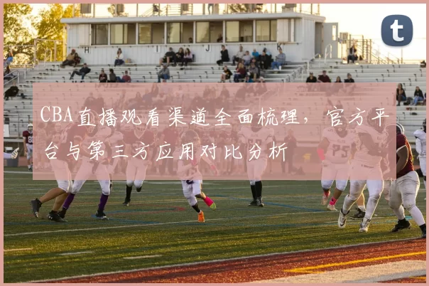 CBA直播观看渠道全面梳理，官方平台与第三方应用对比分析