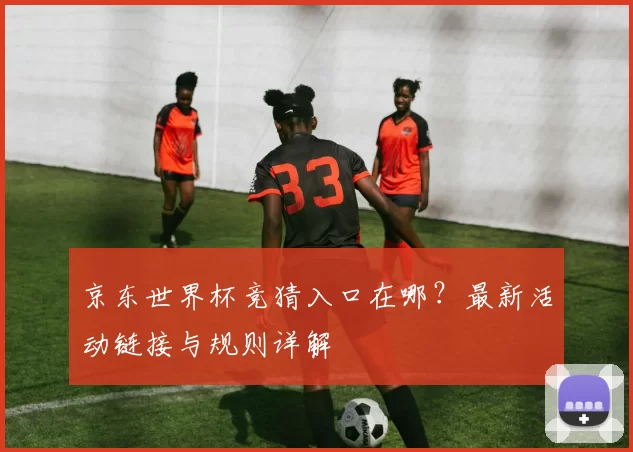 京东世界杯竞猜入口在哪？最新活动链接与规则详解