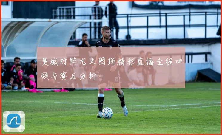 曼城对阵尤文图斯精彩直播全程回顾与赛后分析