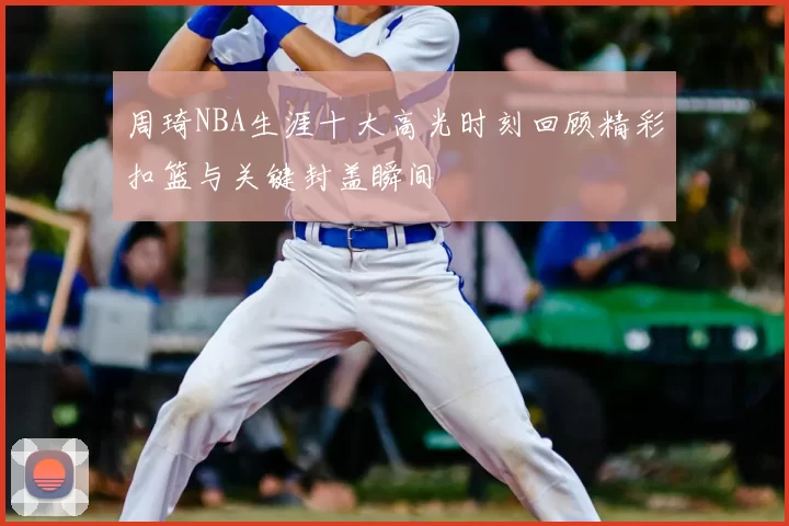 周琦NBA生涯十大高光时刻回顾精彩扣篮与关键封盖瞬间