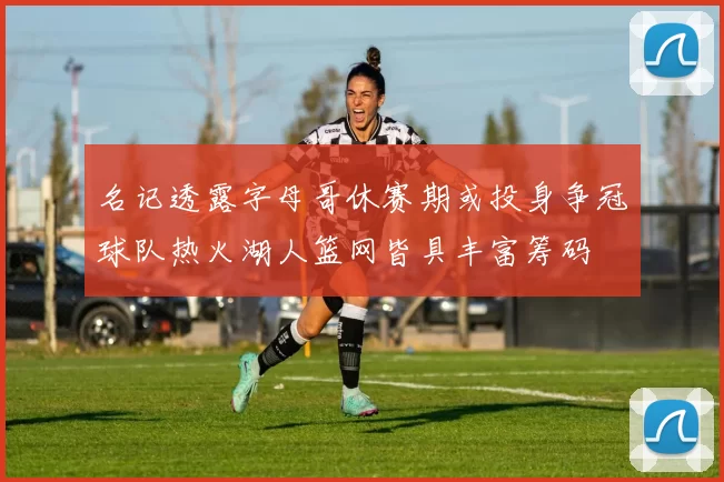 名记透露字母哥休赛期或投身争冠球队热火湖人篮网皆具丰富筹码