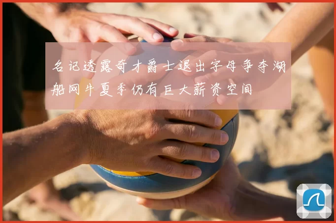 名记透露奇才爵士退出字母争夺湖船网牛夏季仍有巨大薪资空间