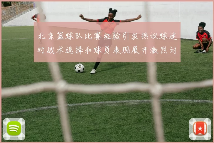 北京篮球队比赛经验引发热议球迷对战术选择和球员表现展开激烈讨论