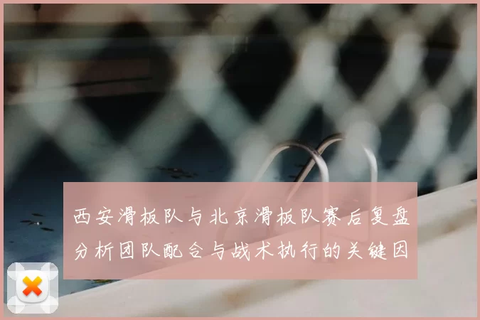 西安滑板队与北京滑板队赛后复盘分析团队配合与战术执行的关键因素