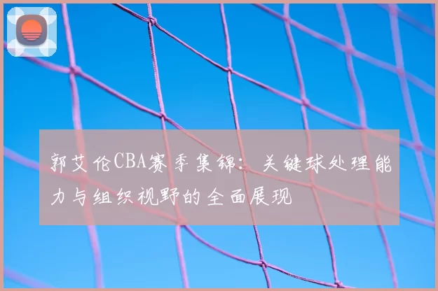 郭艾伦CBA赛季集锦：关键球处理能力与组织视野的全面展现