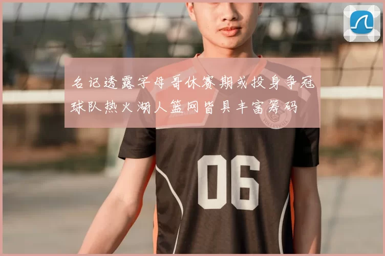 名记透露字母哥休赛期或投身争冠球队热火湖人篮网皆具丰富筹码