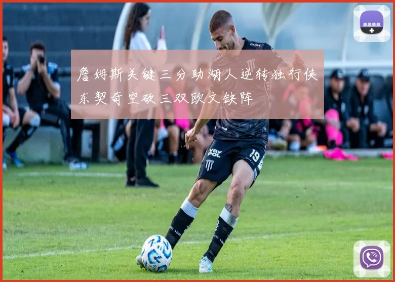 詹姆斯关键三分助湖人逆转独行侠东契奇空砍三双欧文缺阵
