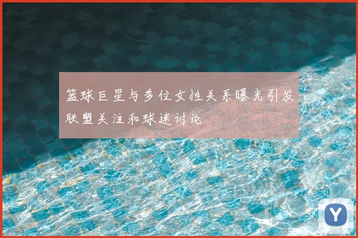 篮球巨星与多位女性关系曝光引发联盟关注和球迷讨论