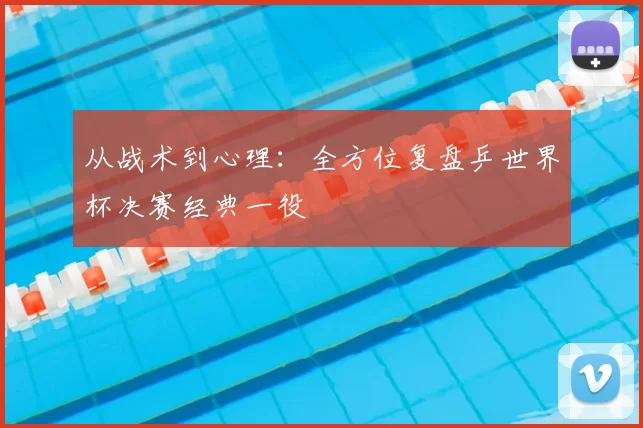 从战术到心理:全方位复盘乒世界杯决赛经典一役