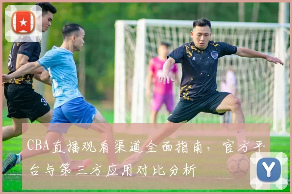 CBA直播观看渠道全面指南，官方平台与第三方应用对比分析