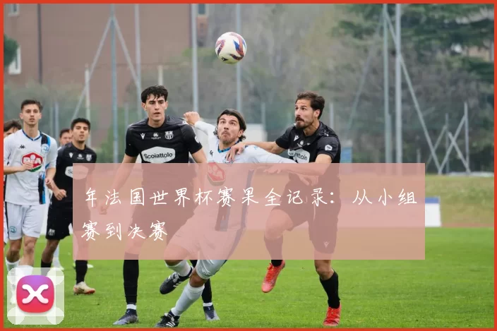 年法国世界杯赛果全记录:从小组赛到决赛
