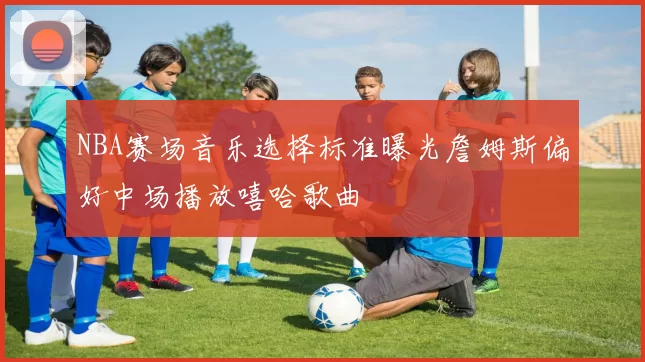 NBA赛场音乐选择标准曝光詹姆斯偏好中场播放嘻哈歌曲