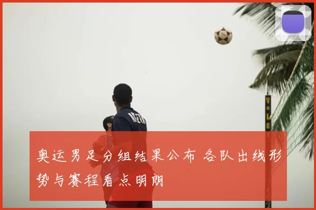 奥运男足分组结果公布 各队出线形势与赛程看点明朗