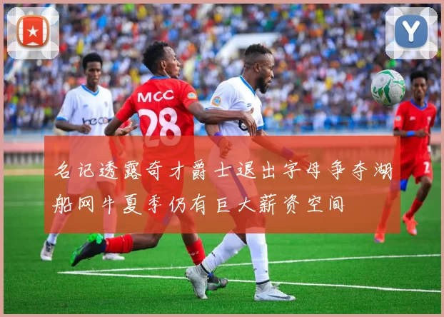 名记透露奇才爵士退出字母争夺湖船网牛夏季仍有巨大薪资空间