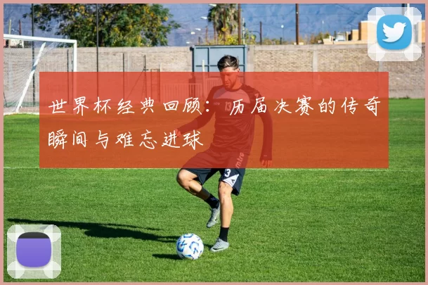 世界杯经典回顾:历届决赛的传奇瞬间与难忘进球