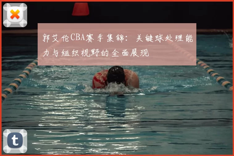 郭艾伦CBA赛季集锦：关键球处理能力与组织视野的全面展现