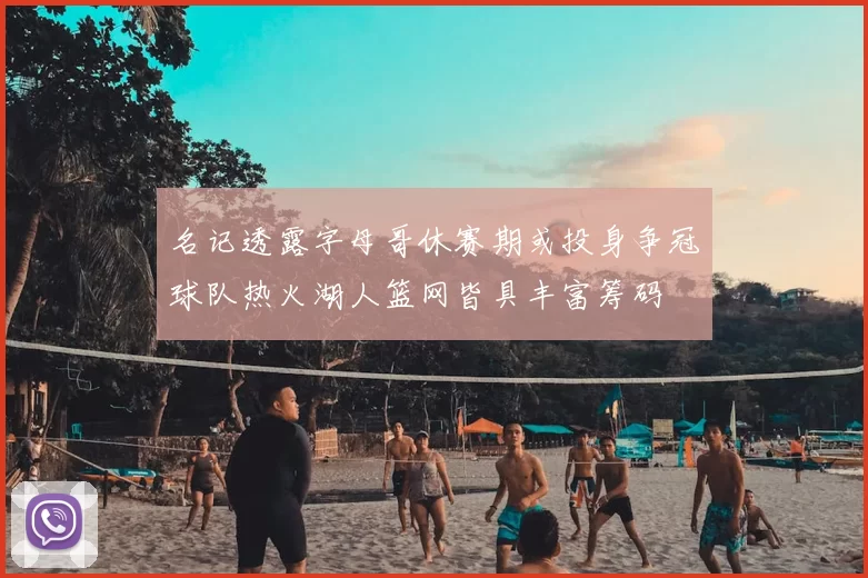 名记透露字母哥休赛期或投身争冠球队热火湖人篮网皆具丰富筹码