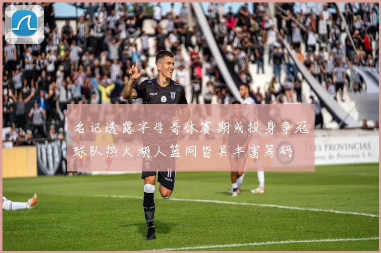 名记透露字母哥休赛期或投身争冠球队热火湖人篮网皆具丰富筹码