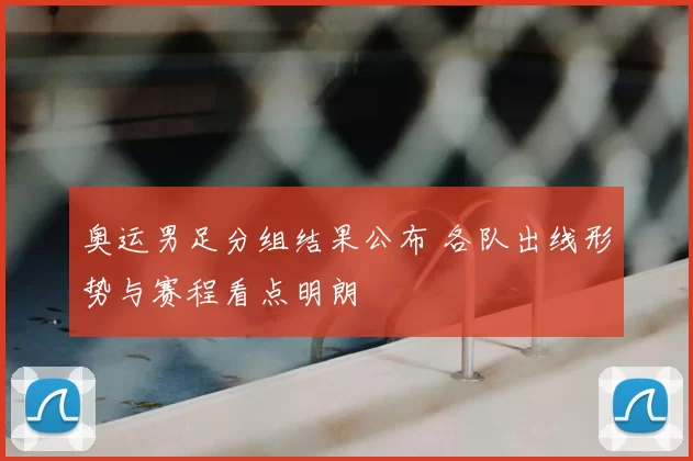 奥运男足分组结果公布 各队出线形势与赛程看点明朗