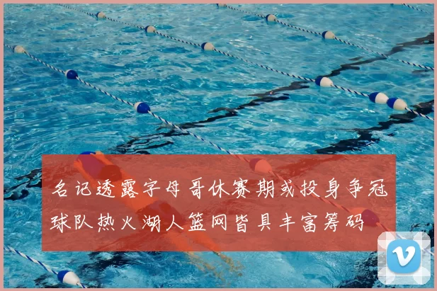 名记透露字母哥休赛期或投身争冠球队热火湖人篮网皆具丰富筹码