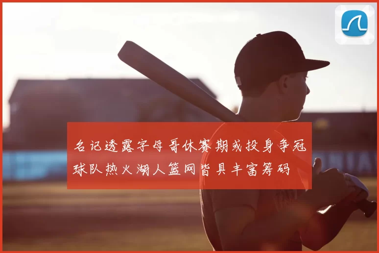 名记透露字母哥休赛期或投身争冠球队热火湖人篮网皆具丰富筹码