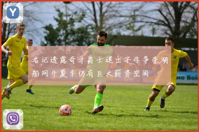 名记透露奇才爵士退出字母争夺湖船网牛夏季仍有巨大薪资空间