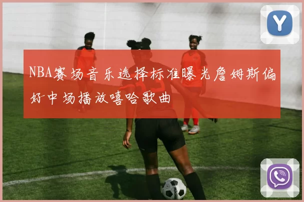 NBA赛场音乐选择标准曝光詹姆斯偏好中场播放嘻哈歌曲