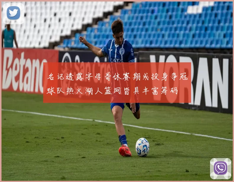 名记透露字母哥休赛期或投身争冠球队热火湖人篮网皆具丰富筹码
