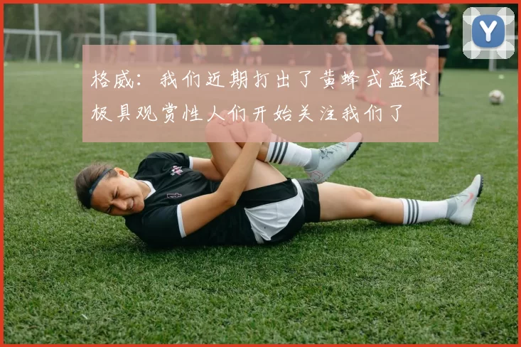 格威：我们近期打出了黄蜂式篮球极具观赏性人们开始关注我们了