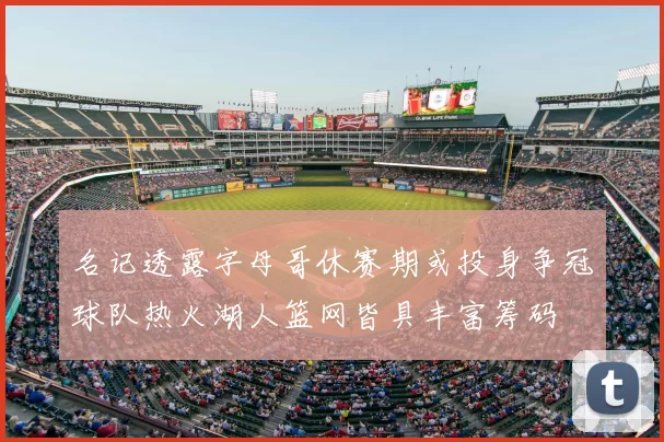 名记透露字母哥休赛期或投身争冠球队热火湖人篮网皆具丰富筹码