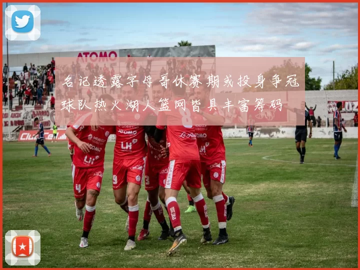名记透露字母哥休赛期或投身争冠球队热火湖人篮网皆具丰富筹码