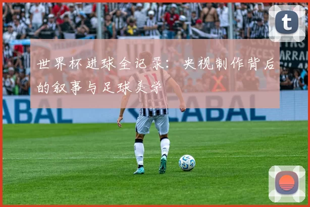 世界杯进球全记录:央视制作背后的叙事与足球美学