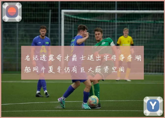 名记透露奇才爵士退出字母争夺湖船网牛夏季仍有巨大薪资空间