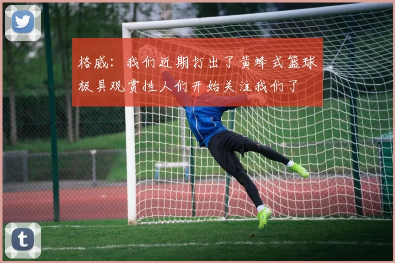 格威：我们近期打出了黄蜂式篮球极具观赏性人们开始关注我们了