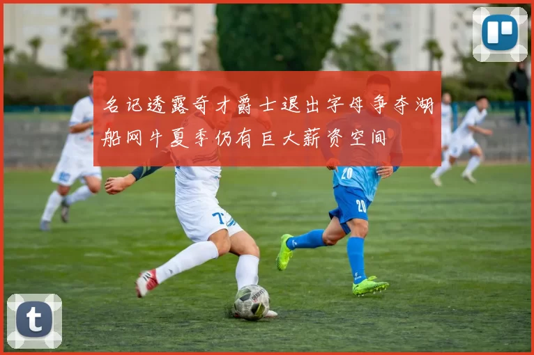 名记透露奇才爵士退出字母争夺湖船网牛夏季仍有巨大薪资空间