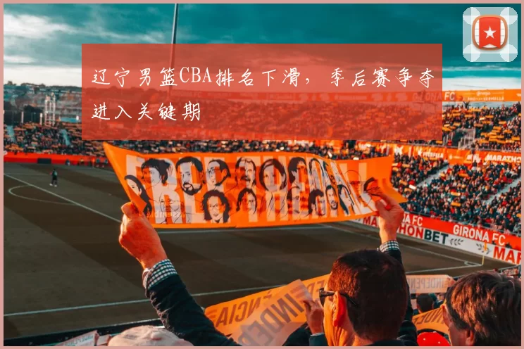 辽宁男篮CBA排名下滑,季后赛争夺进入关键期